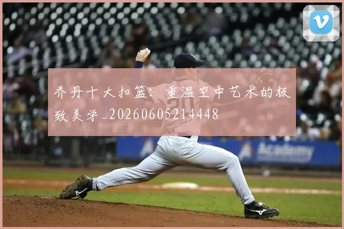 乔丹十大扣篮：重温空中艺术的极致美学_20260605214448