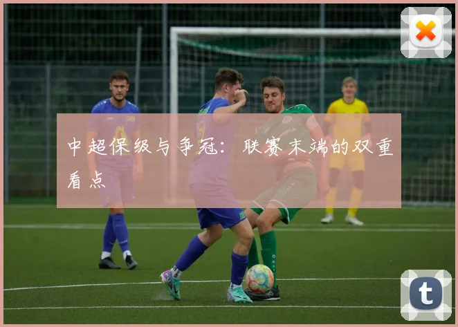 中超保级与争冠：联赛末端的双重看点