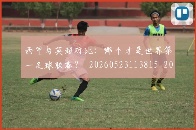 西甲与英超对比：哪个才是世界第一足球联赛？_20260523113815_20260703181836